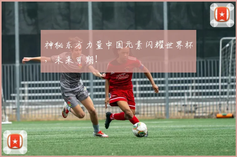 神秘东方力量中国元素闪耀世界杯，未来可期！