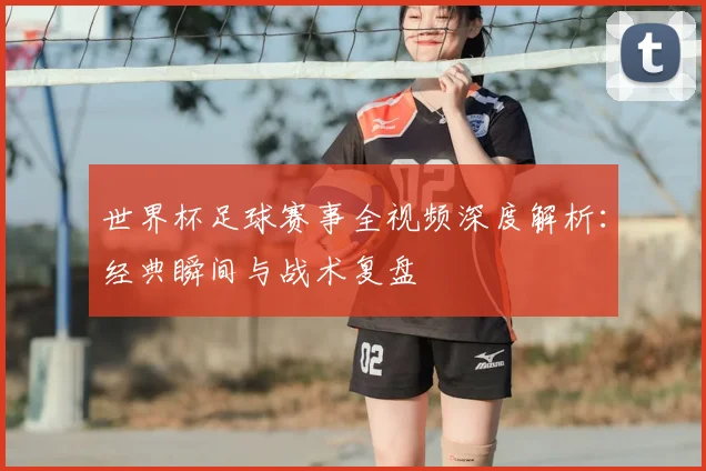 世界杯足球赛事全视频深度解析:经典瞬间与战术复盘